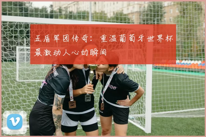 五盾军团传奇：重温葡萄牙世界杯最激动人心的瞬间