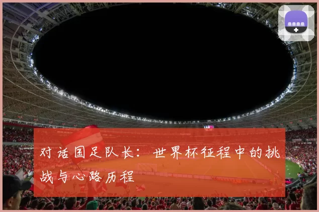 对话国足队长:世界杯征程中的挑战与心路历程