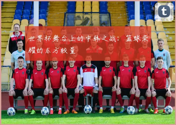 世界杯舞台上的中韩之战：篮球荣耀的东方较量