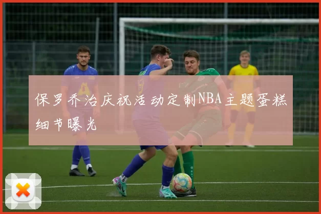 保罗乔治庆祝活动定制NBA主题蛋糕细节曝光
