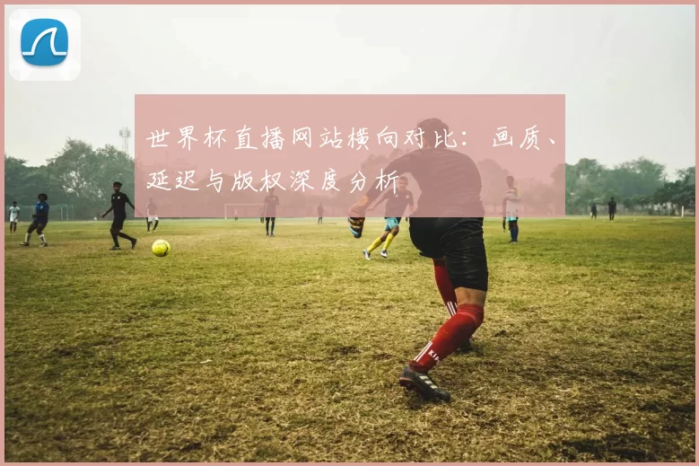 世界杯直播网站横向对比:画质、延迟与版权深度分析