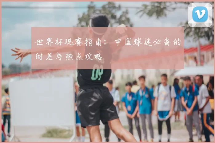 世界杯观赛指南:中国球迷必备的时差与热点攻略