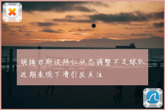 胡梅尔斯谈拜仁状态调整不足球队近期表现下滑引发关注