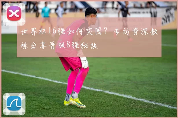 世界杯16强如何突围？专访资深教练分享晋级8强秘诀