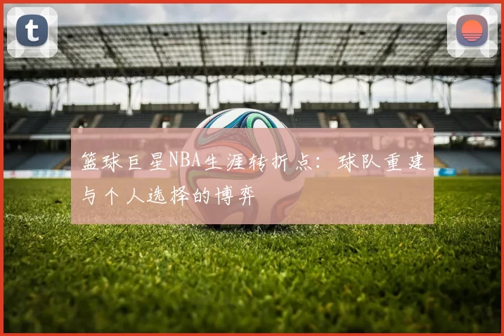 篮球巨星NBA生涯转折点：球队重建与个人选择的博弈