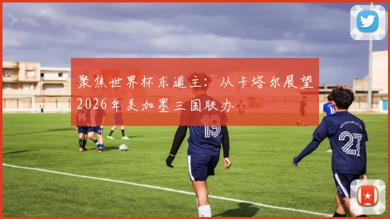 聚焦世界杯东道主:从卡塔尔展望2026年美加墨三国联办