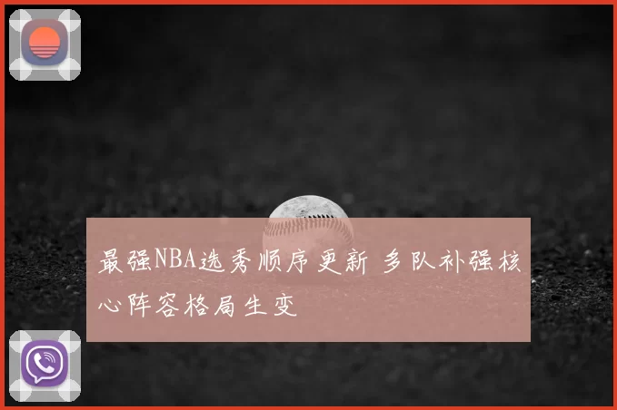 最强NBA选秀顺序更新 多队补强核心阵容格局生变