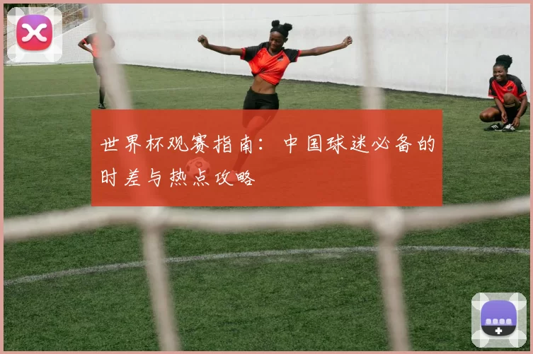 世界杯观赛指南：中国球迷必备的时差与热点攻略