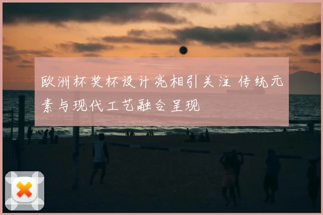 欧洲杯奖杯设计亮相引关注 传统元素与现代工艺融合呈现