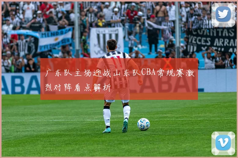 广东队主场迎战山东队CBA常规赛激烈对阵看点解析