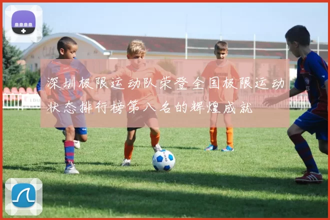 深圳极限运动队荣登全国极限运动状态排行榜第八名的辉煌成就