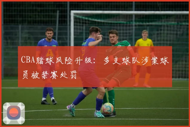 CBA赌球风险升级：多支球队涉案球员被禁赛处罚