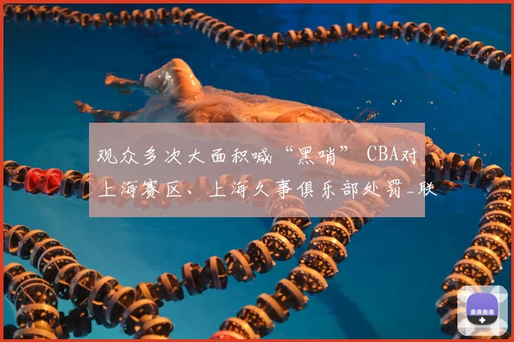 观众多次大面积喊“黑哨” CBA对上海赛区、上海久事俱乐部处罚_联赛_纪律_广厦