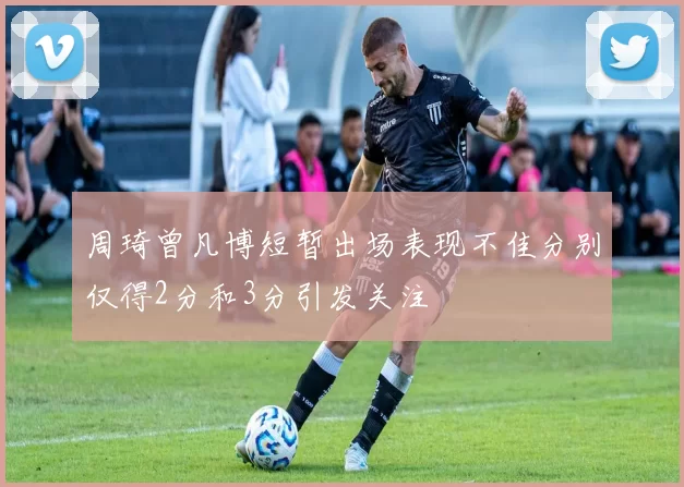 周琦曾凡博短暂出场表现不佳分别仅得2分和3分引发关注