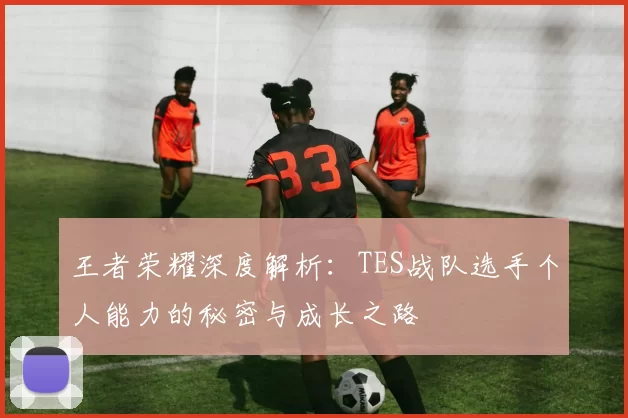 王者荣耀深度解析：TES战队选手个人能力的秘密与成长之路