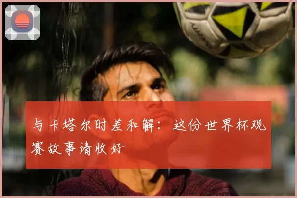 与卡塔尔时差和解：这份世界杯观赛故事请收好
