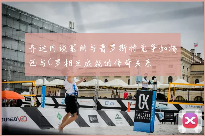 齐达内谈塞纳与普罗斯特竞争如梅西与C罗相互成就的传奇关系