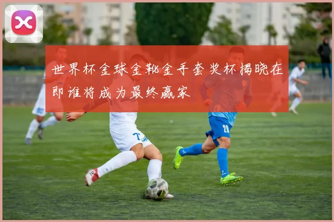 世界杯金球金靴金手套奖杯揭晓在即谁将成为最终赢家