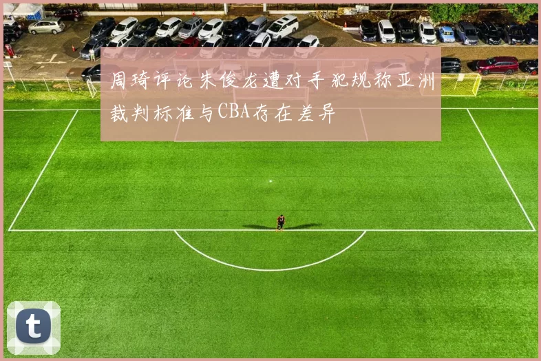 周琦评论朱俊龙遭对手犯规称亚洲裁判标准与CBA存在差异