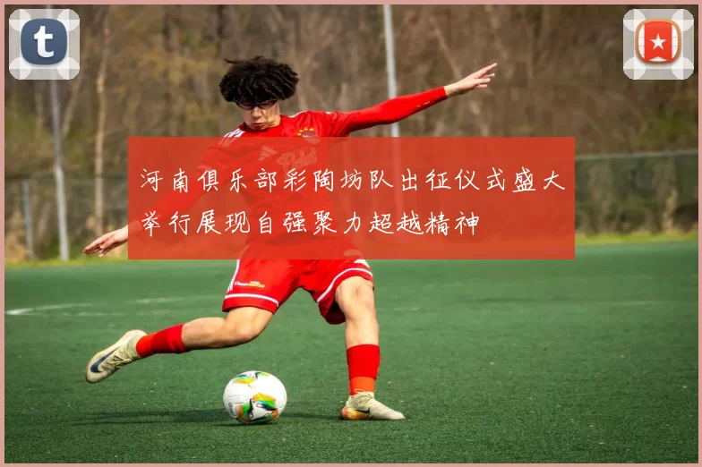 河南俱乐部彩陶坊队出征仪式盛大举行展现自强聚力超越精神