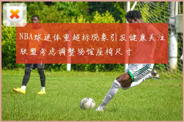 NBA球迷体重超标现象引发健康关注联盟考虑调整场馆座椅尺寸