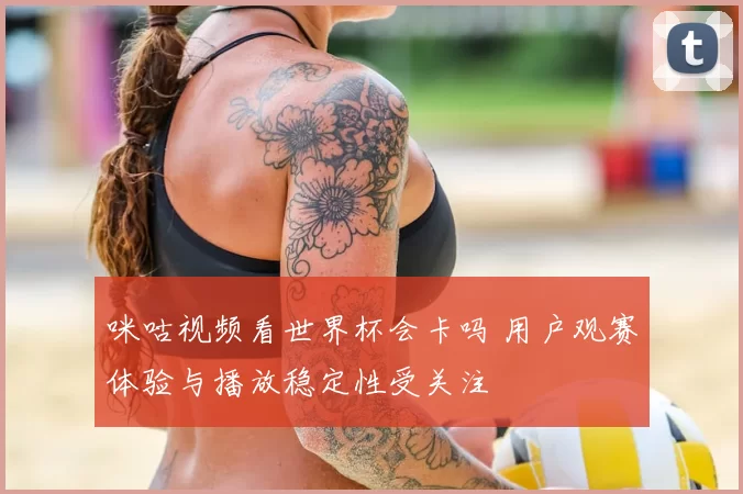 咪咕视频看世界杯会卡吗 用户观赛体验与播放稳定性受关注
