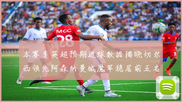 本赛季英超预期进球数据揭晓切尔西领先阿森纳曼城魔军稳居前五名