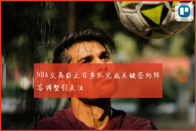 NBA交易截止日多队完成关键签约阵容调整引关注