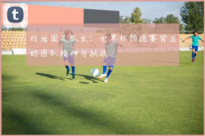 对话国足队长:世界杯预选赛背后的团队精神与挑战