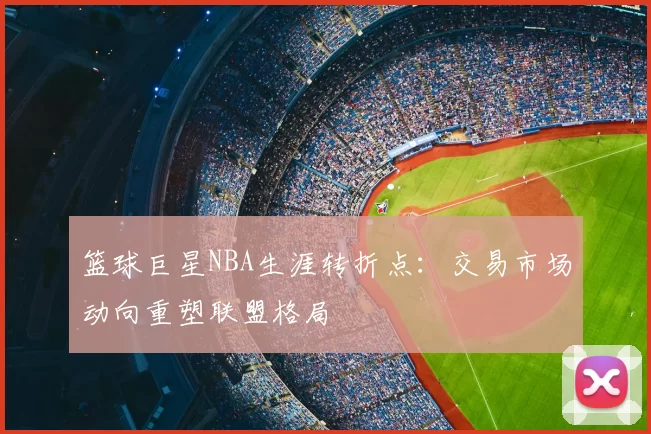 篮球巨星NBA生涯转折点：交易市场动向重塑联盟格局