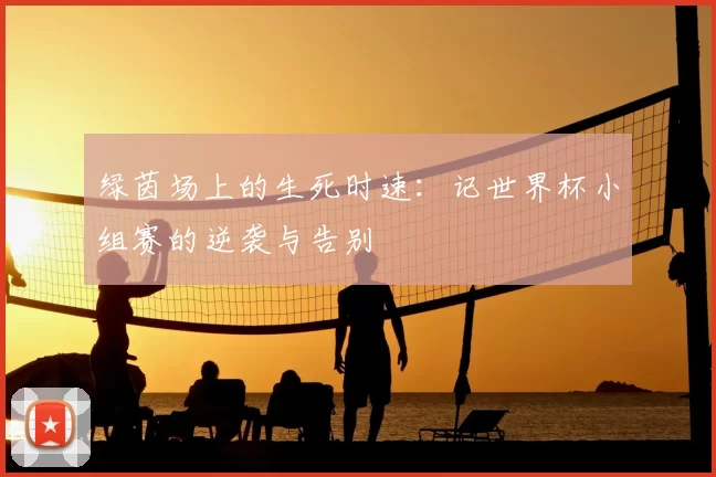 绿茵场上的生死时速:记世界杯小组赛的逆袭与告别