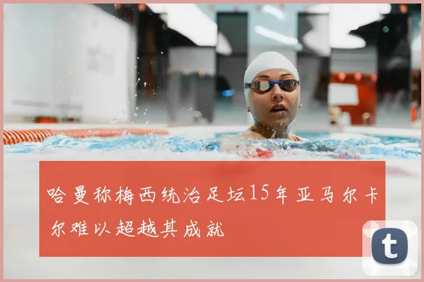 哈曼称梅西统治足坛15年亚马尔卡尔难以超越其成就