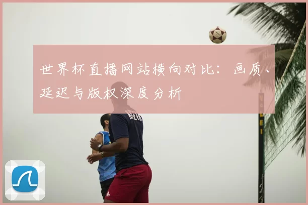 世界杯直播网站横向对比:画质、延迟与版权深度分析
