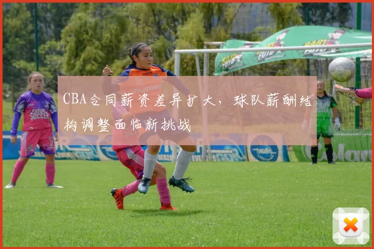 CBA合同薪资差异扩大，球队薪酬结构调整面临新挑战