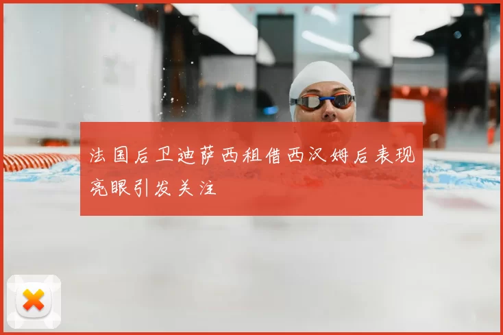 法国后卫迪萨西租借西汉姆后表现亮眼引发关注
