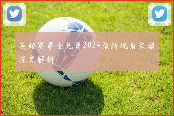 英超赛事全免费2024最新观看渠道深度解析