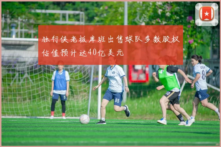 独行侠老板库班出售球队多数股权估值预计达40亿美元