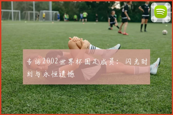 专访2002世界杯国足成员:闪光时刻与永恒遗憾