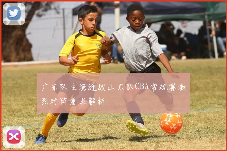 广东队主场迎战山东队CBA常规赛激烈对阵看点解析