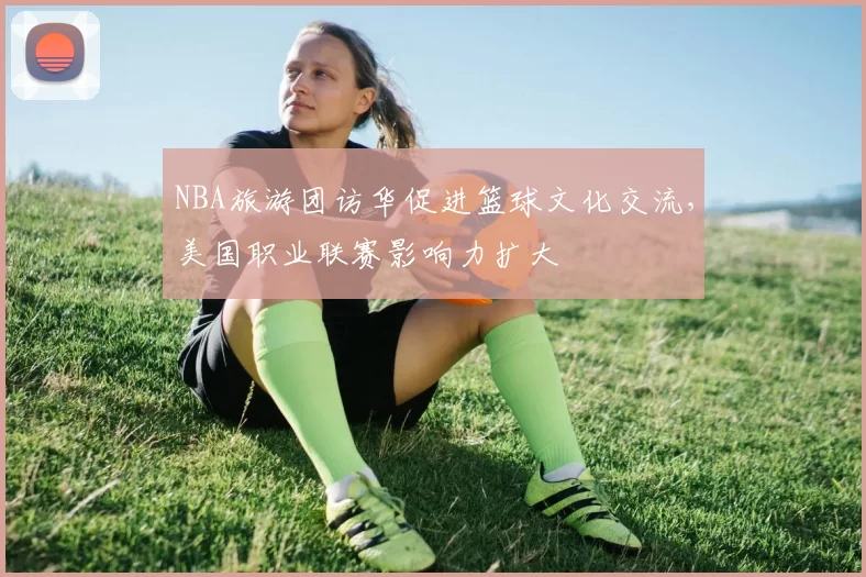 NBA旅游团访华促进篮球文化交流，美国职业联赛影响力扩大