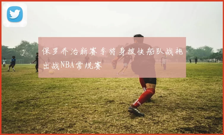 保罗乔治新赛季将身披快船队战袍出战NBA常规赛