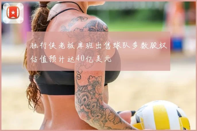 独行侠老板库班出售球队多数股权估值预计达40亿美元
