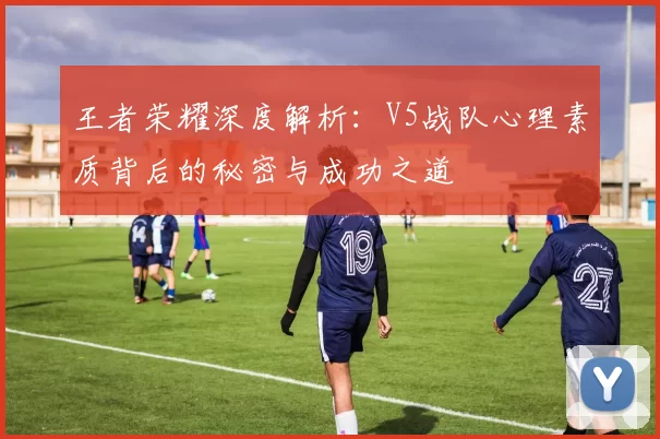 王者荣耀深度解析：V5战队心理素质背后的秘密与成功之道