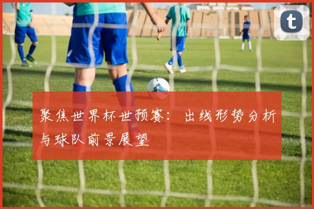 聚焦世界杯世预赛:出线形势分析与球队前景展望