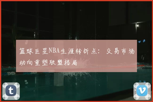 篮球巨星NBA生涯转折点：交易市场动向重塑联盟格局