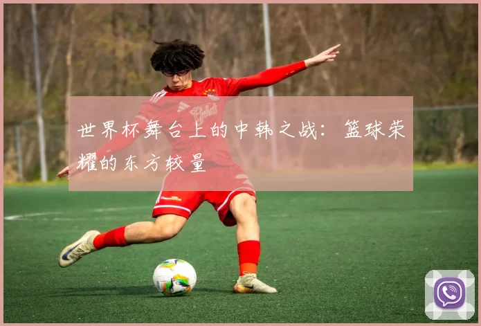 世界杯舞台上的中韩之战:篮球荣耀的东方较量