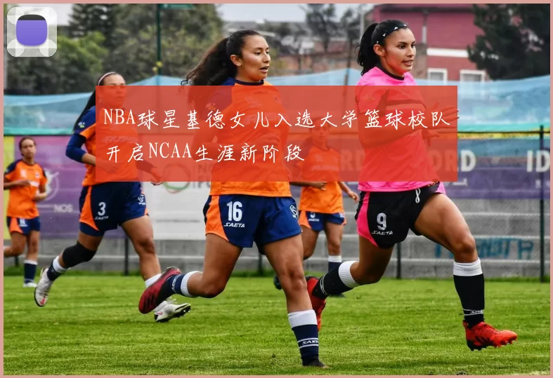 NBA球星基德女儿入选大学篮球校队开启NCAA生涯新阶段