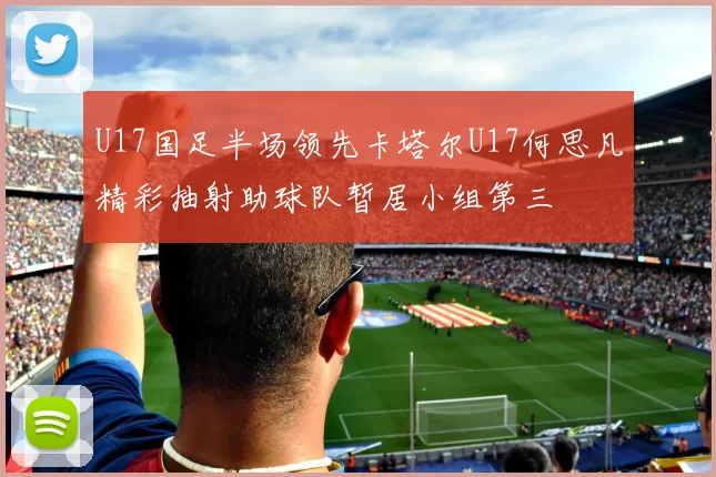 U17国足半场领先卡塔尔U17何思凡精彩抽射助球队暂居小组第三