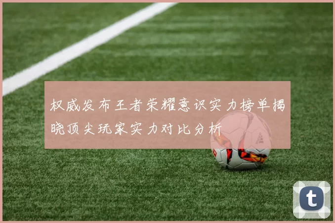 权威发布王者荣耀意识实力榜单揭晓顶尖玩家实力对比分析