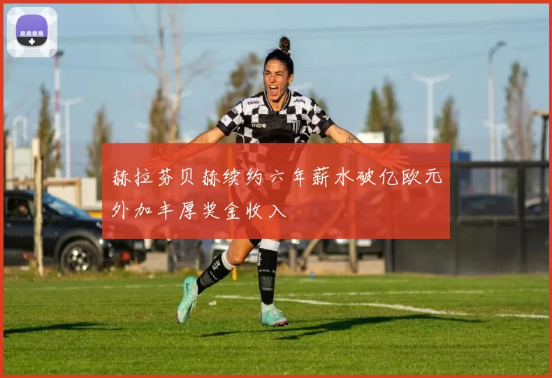 赫拉芬贝赫续约六年薪水破亿欧元外加丰厚奖金收入